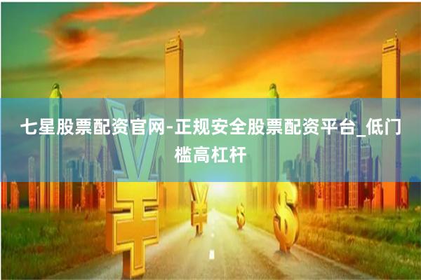 七星股票配资官网-正规安全股票配资平台_低门槛高杠杆